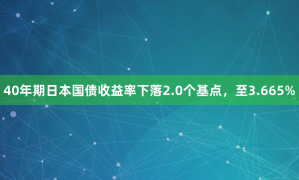 40年期日本国债收益率下落2.0个基点，至3.665%